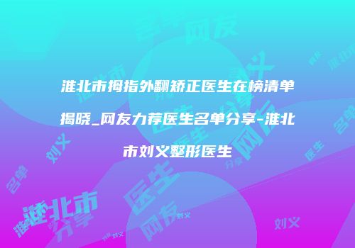 淮北市拇指外翻矫正医生在榜清单揭晓_网友力荐医生名单分享-淮北市刘义整形医生
