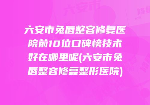 六安市兔唇整容修复医院前10位口碑榜技术好在哪里呢(六安市兔唇整容修复整形医院)