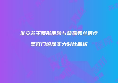 淮安苏王整形医院与普瑞秀丝医疗美容门诊部实力对比解析