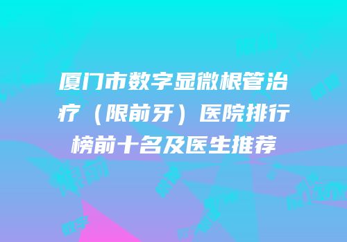 厦门市数字显微根管治疗（限前牙）医院排行榜前十名及医生推荐