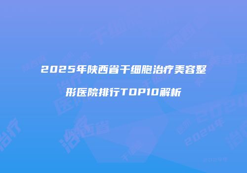 2025年陕西省干细胞治疗美容整形医院排行TOP10解析