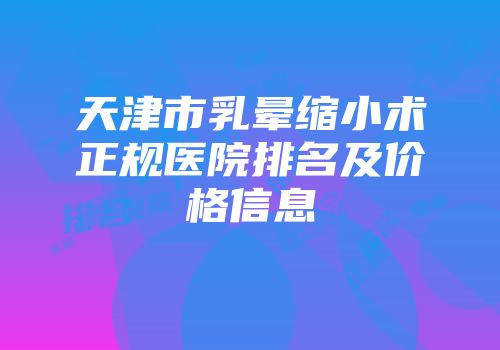 天津市乳晕缩小术正规医院排名及价格信息
