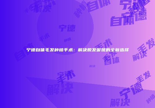 宁德自体毛发种植手术：解决脱发困扰的全新选择