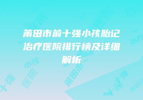 莆田市前十强小孩胎记治疗医院排行榜及详细解析