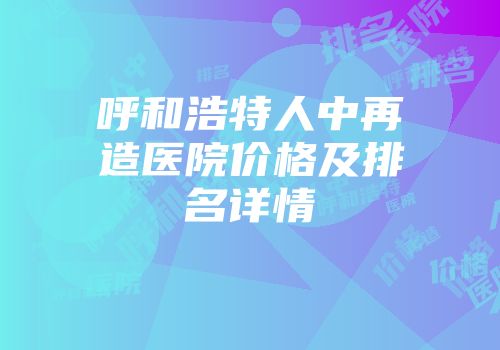 呼和浩特人中再造医院价格及排名详情