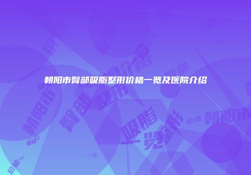 朝阳市臀部吸脂整形价格一览及医院介绍