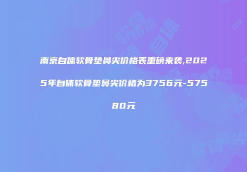 南京自体软骨垫鼻尖价格表重磅来袭,2025年自体软骨垫鼻尖价格为3756元-57580元