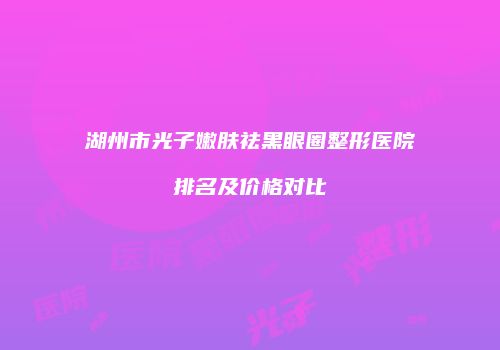 湖州市光子嫩肤祛黑眼圈整形医院排名及价格对比