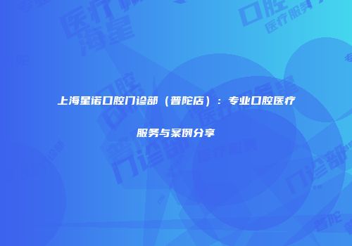 上海星诺口腔门诊部（普陀店）：专业口腔医疗服务与案例分享