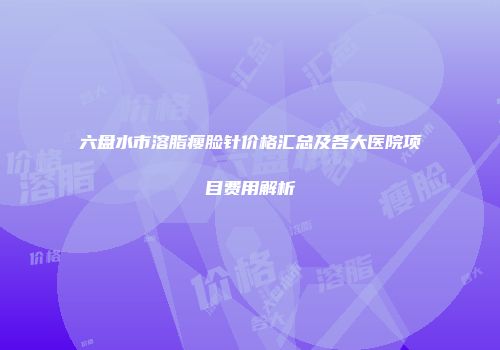 六盘水市溶脂瘦脸针价格汇总及各大医院项目费用解析