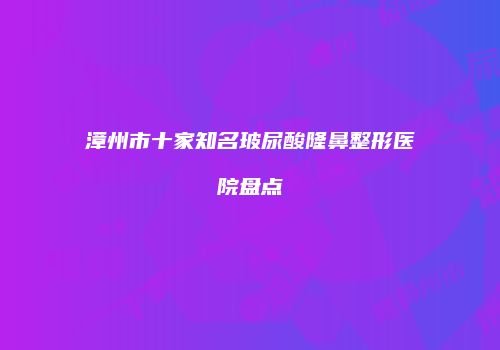 漳州市十家知名玻尿酸隆鼻整形医院盘点
