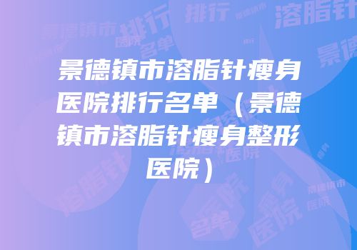 景德镇市溶脂针瘦身医院排行名单（景德镇市溶脂针瘦身整形医院）