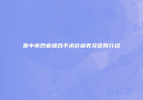 晋中市凹疤缝合手术价格表及医院介绍
