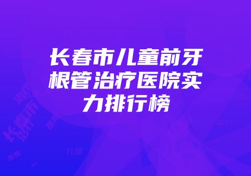 长春市儿童前牙根管治疗医院实力排行榜
