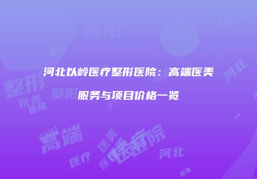 河北以岭医疗整形医院：高端医美服务与项目价格一览