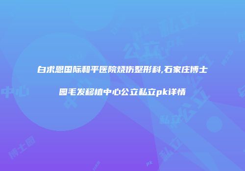 白求恩国际和平医院烧伤整形科,石家庄博士园毛发移植中心公立私立pk详情