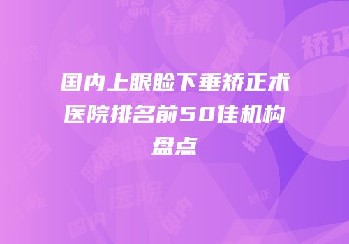 国内上眼睑下垂矫正术医院排名前50佳机构盘点
