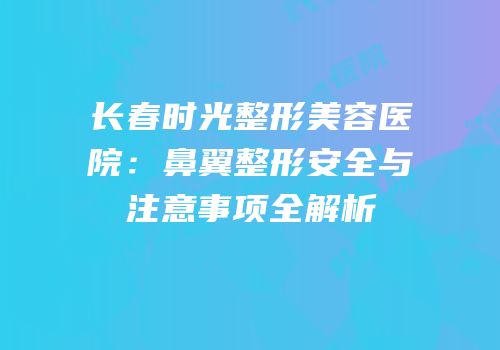 长春时光整形美容医院：鼻翼整形安全与注意事项全解析