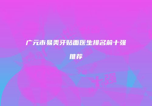广元市易美牙贴面医生排名前十强推荐