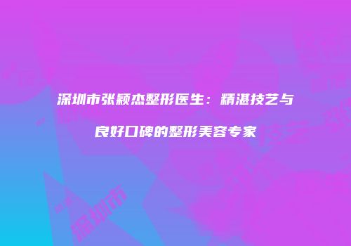 深圳市张颖杰整形医生：精湛技艺与良好口碑的整形美容专家