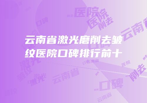 云南省激光磨削去皱纹医院口碑排行前十
