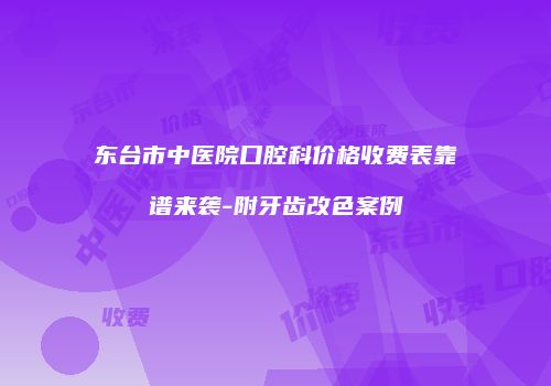东台市中医院口腔科价格收费表靠谱来袭-附牙齿改色案例