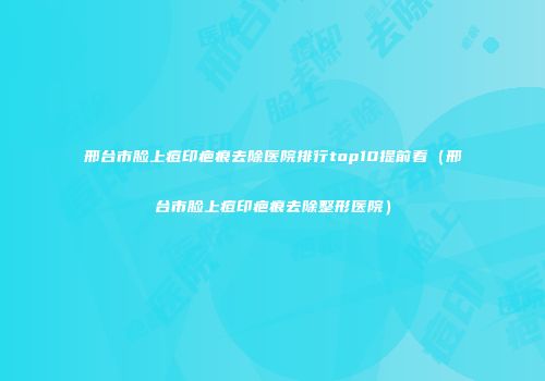 邢台市脸上痘印疤痕去除医院排行top10提前看（邢台市脸上痘印疤痕去除整形医院）