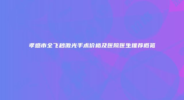 孝感市全飞秒激光手术价格及医院医生推荐概览