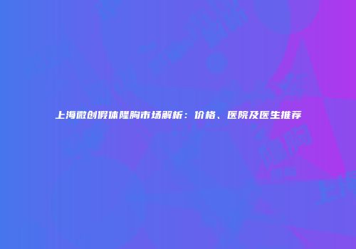 上海微创假体隆胸市场解析：价格、医院及医生推荐