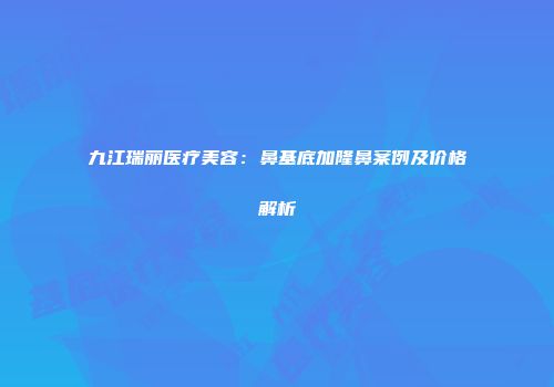 九江瑞丽医疗美容：鼻基底加隆鼻案例及价格解析