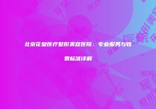 北京花皇医疗整形美容医院：专业服务与收费标准详解