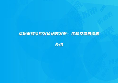 临汾市额头脱发价格表发布：医院及项目详细介绍