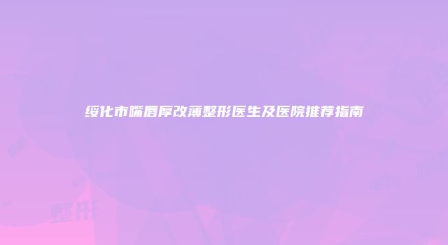 绥化市嘴唇厚改薄整形医生及医院推荐指南