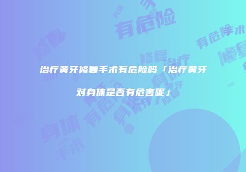 治疗黄牙修复手术有危险吗「治疗黄牙对身体是否有危害呢」