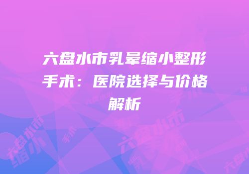 六盘水市乳晕缩小整形手术：医院选择与价格解析