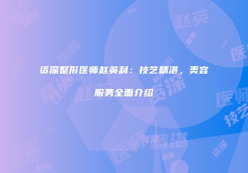 资深整形医师赵英利：技艺精湛，美容服务全面介绍