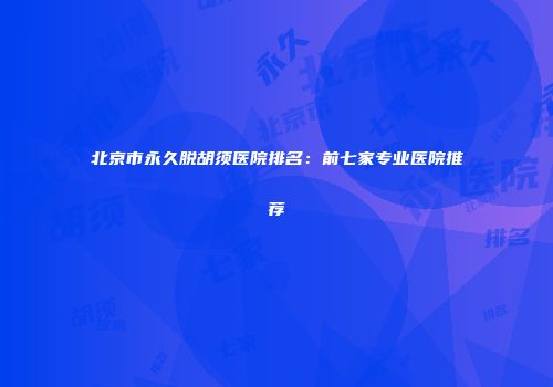 北京市永久脱胡须医院排名：前七家专业医院推荐