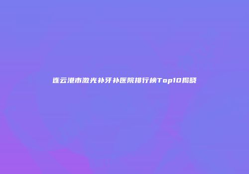 连云港市激光补牙补医院排行榜Top10揭晓