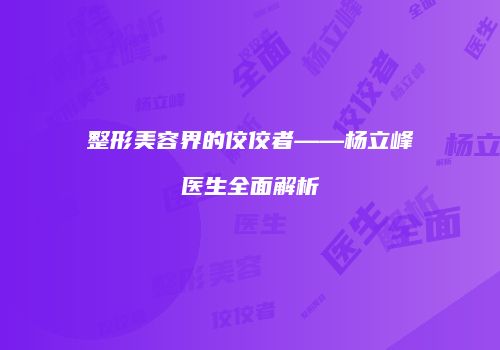 整形美容界的佼佼者——杨立峰医生全面解析