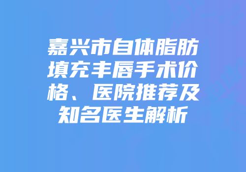 嘉兴市自体脂肪填充丰唇手术价格、医院推荐及知名医生解析