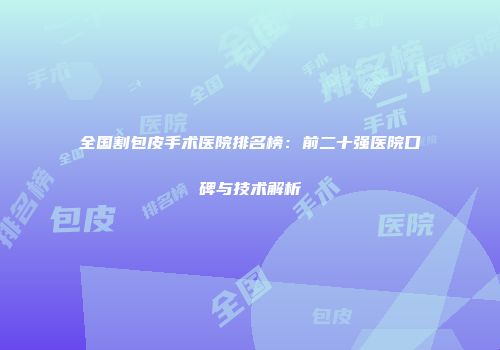 全国割包皮手术医院排名榜：前二十强医院口碑与技术解析