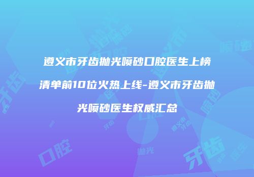 遵义市牙齿抛光喷砂口腔医生上榜清单前10位火热上线-遵义市牙齿抛光喷砂医生权威汇总