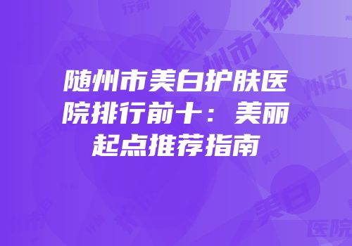 随州市美白护肤医院排行前十：美丽起点推荐指南