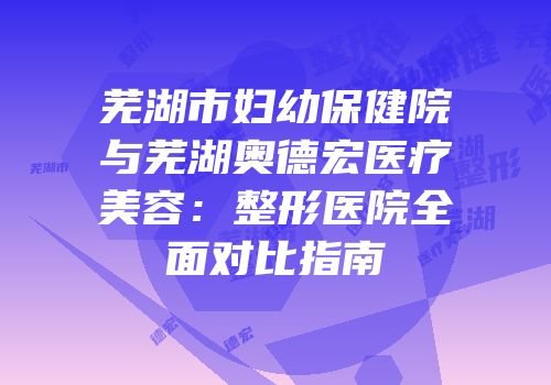 芜湖市妇幼保健院与芜湖奥德宏医疗美容：整形医院全面对比指南