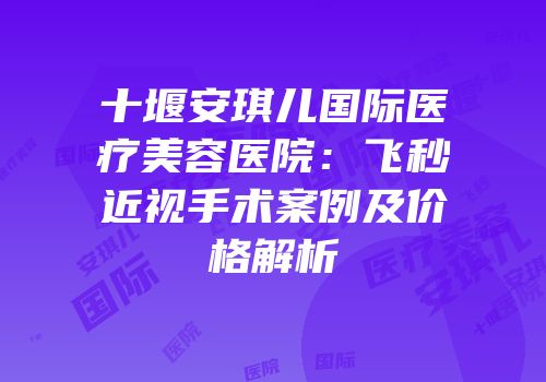十堰安琪儿国际医疗美容医院：飞秒近视手术案例及价格解析