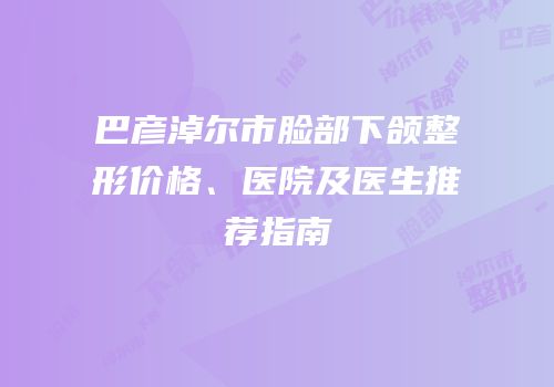 巴彦淖尔市脸部下颌整形价格、医院及医生推荐指南