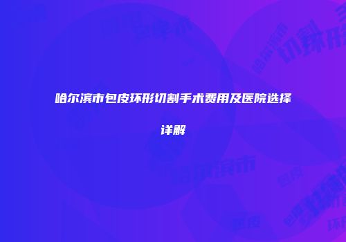 哈尔滨市包皮环形切割手术费用及医院选择详解
