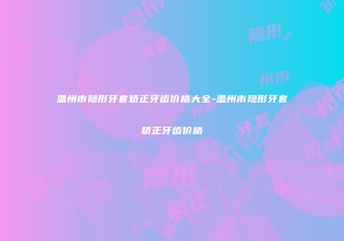 温州市隐形牙套矫正牙齿价格大全-温州市隐形牙套矫正牙齿价格