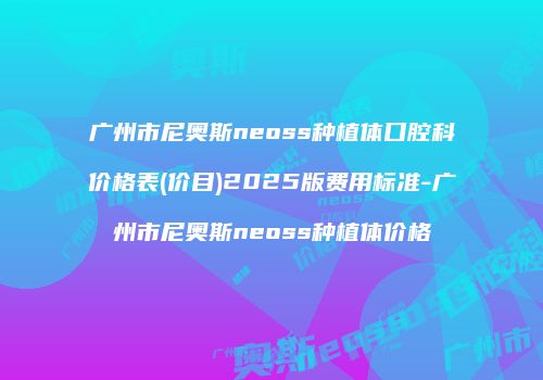 广州市尼奥斯neoss种植体口腔科价格表(价目)2025版费用标准-广州市尼奥斯neoss种植体价格