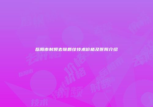 岳阳市射频去除唇纹技术价格及医院介绍